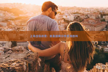 上海出轨调查：男友跟我分手能挽回吗