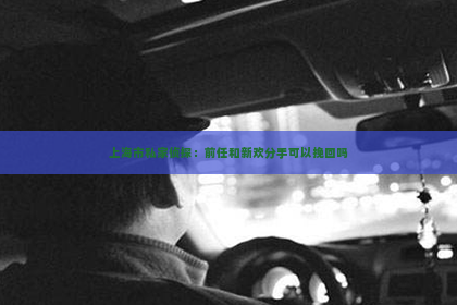 上海市私家侦探：前任和新欢分手可以挽回吗