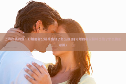 上海出轨调查：订婚的老公精神出轨了怎么挽回(订婚的老公精神出轨了怎么挽回老婆)